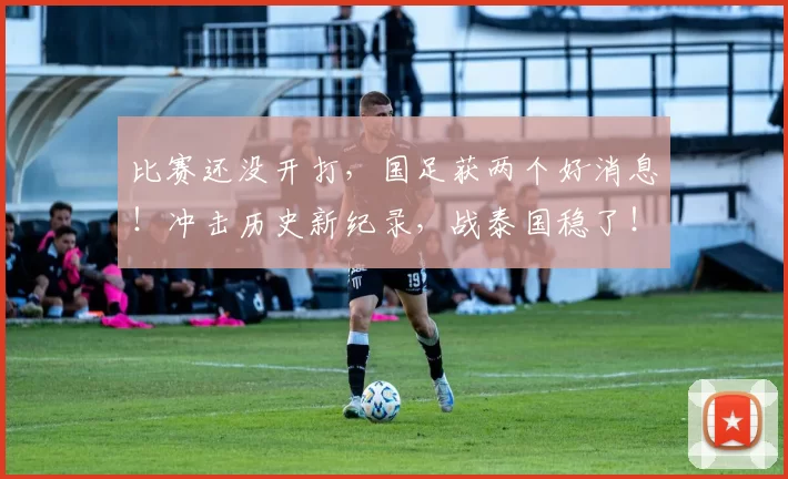 比赛还没开打,国足获两个好消息!冲击历史新纪录,战泰国稳了!