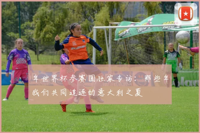 年世界杯参赛国独家专访:那些年我们共同追逐的意大利之夏