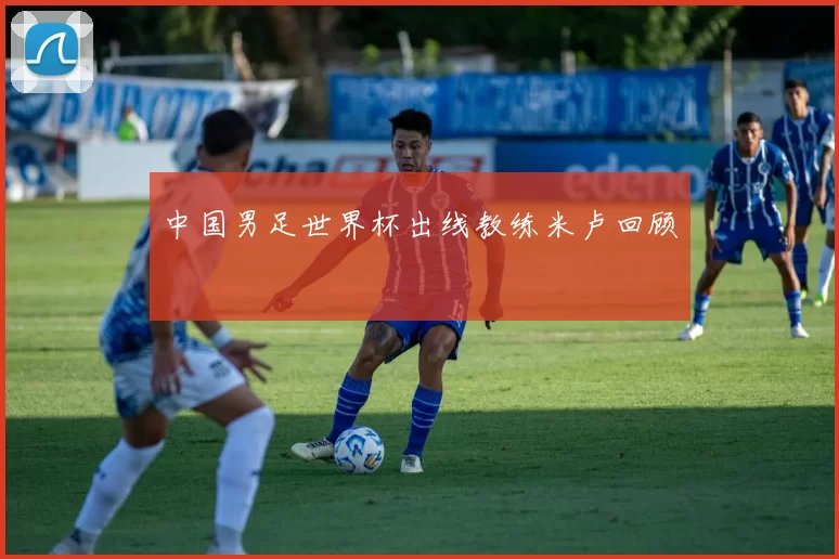 中国男足世界杯出线教练米卢回顾