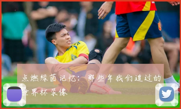 点燃绿茵记忆：那些年我们追过的世界杯录像