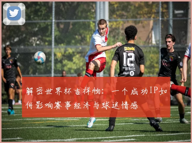 解密世界杯吉祥物：一个成功IP如何影响赛事经济与球迷情感