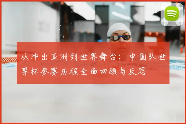 从冲出亚洲到世界舞台：中国队世界杯参赛历程全面回顾与反思