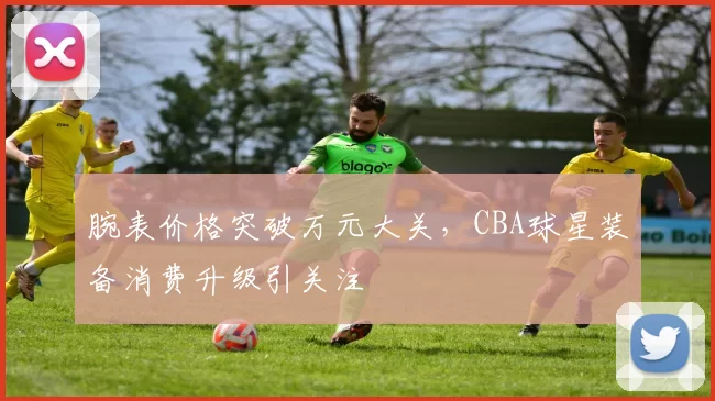 腕表价格突破万元大关，CBA球星装备消费升级引关注