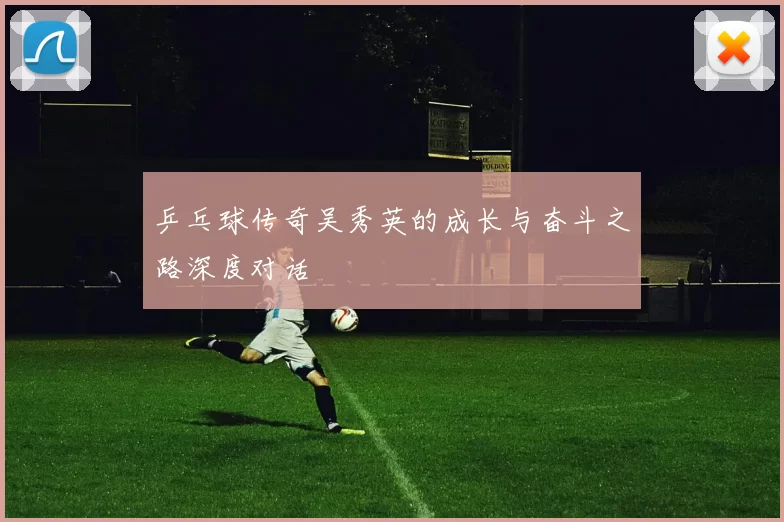 乒乓球传奇吴秀英的成长与奋斗之路深度对话