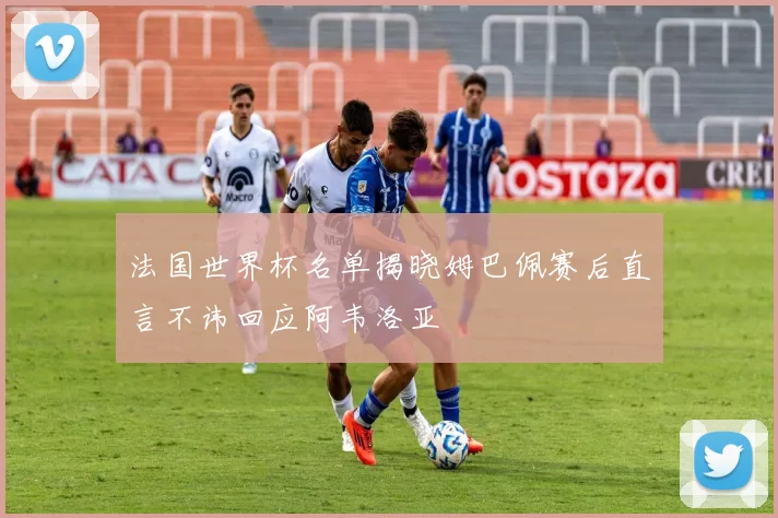 法国世界杯名单揭晓姆巴佩赛后直言不讳回应阿韦洛亚