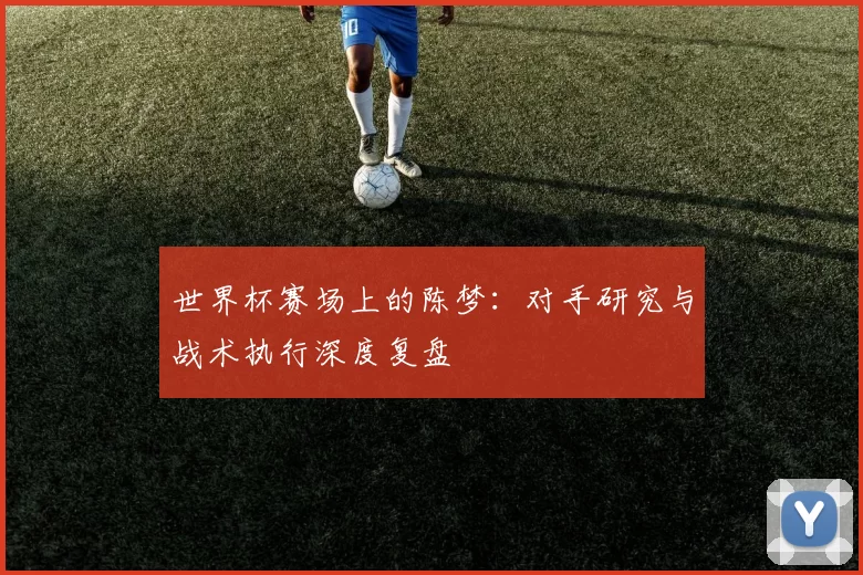 世界杯赛场上的陈梦:对手研究与战术执行深度复盘