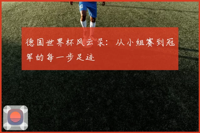 德国世界杯风云录：从小组赛到冠军的每一步足迹