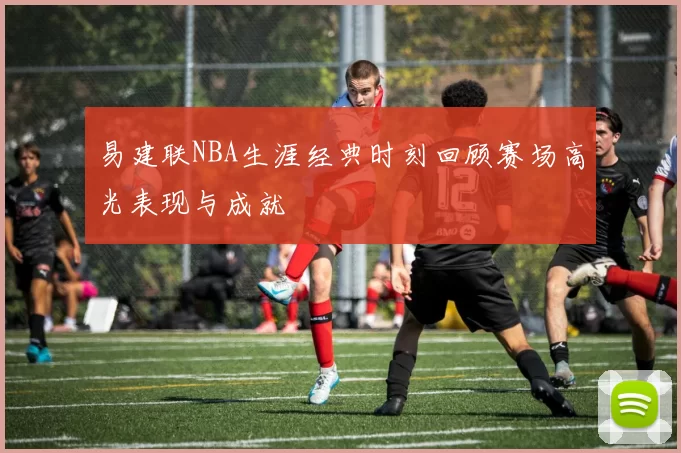 易建联NBA生涯经典时刻回顾赛场高光表现与成就