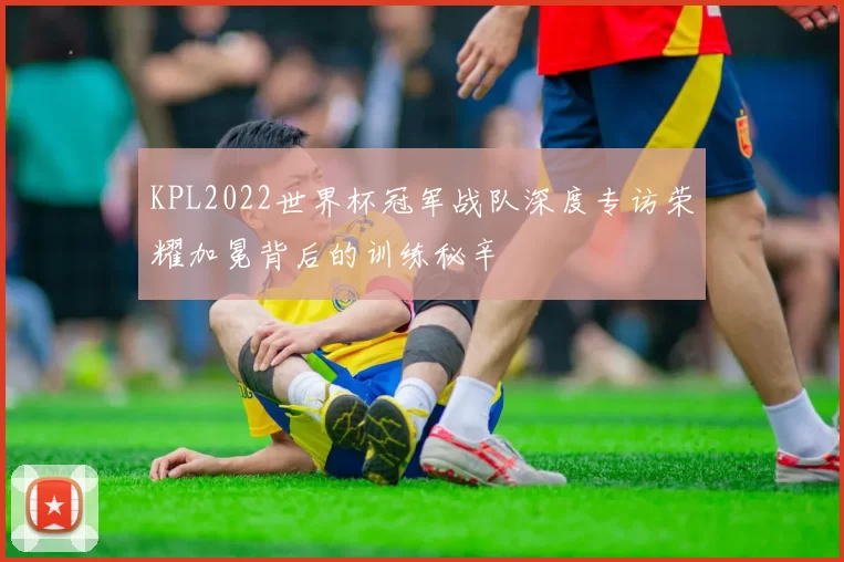 KPL2022世界杯冠军战队深度专访荣耀加冕背后的训练秘辛
