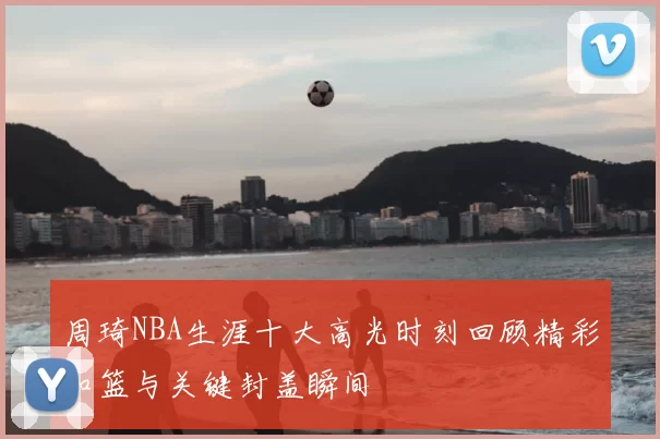 周琦NBA生涯十大高光时刻回顾精彩扣篮与关键封盖瞬间