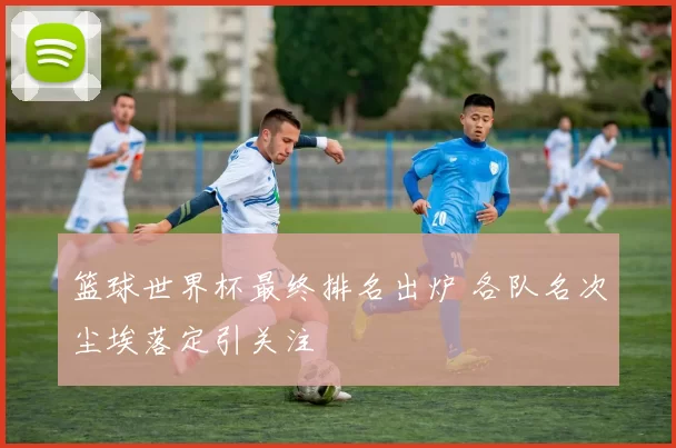 篮球世界杯最终排名出炉 各队名次尘埃落定引关注
