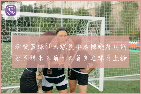 现役篮球50大球星排名揭晓詹姆斯杜兰特未入前十火箭多名球员上榜前五竞争激烈