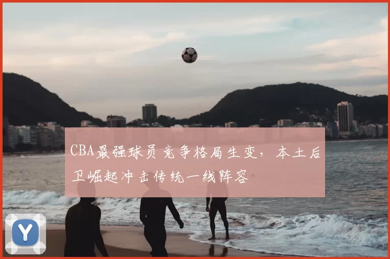 CBA最强球员竞争格局生变，本土后卫崛起冲击传统一线阵容