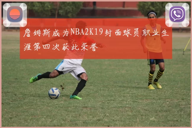 詹姆斯成为NBA2K19封面球员职业生涯第四次获此荣誉