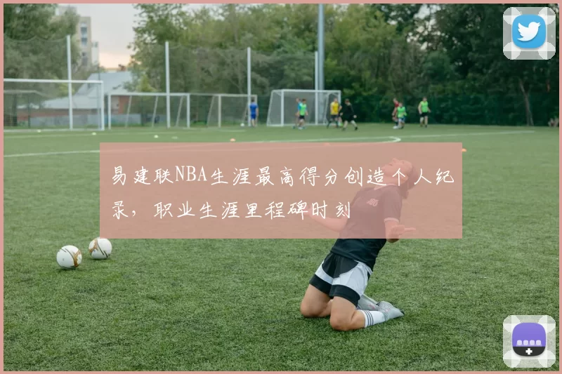 易建联NBA生涯最高得分创造个人纪录，职业生涯里程碑时刻