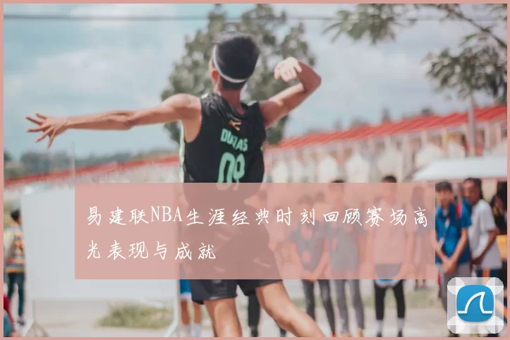 易建联NBA生涯经典时刻回顾赛场高光表现与成就