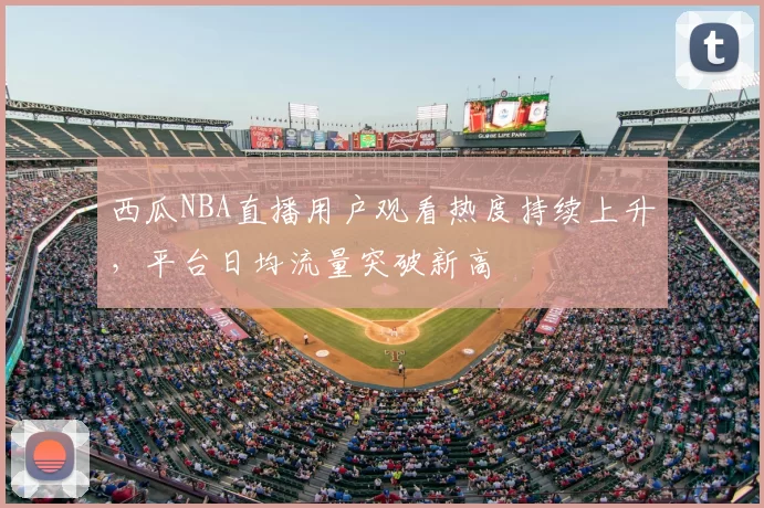 西瓜NBA直播用户观看热度持续上升，平台日均流量突破新高