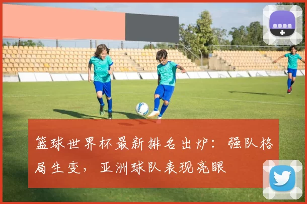 篮球世界杯最新排名出炉:强队格局生变,亚洲球队表现亮眼