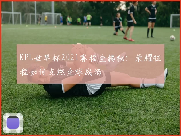 KPL世界杯2021赛程全揭秘:荣耀征程如何点燃全球战场
