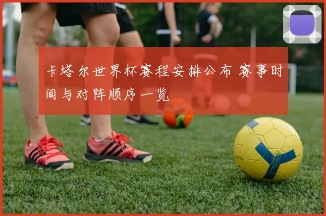卡塔尔世界杯赛程安排公布 赛事时间与对阵顺序一览