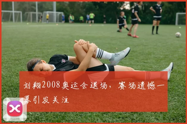 刘翔2008奥运会退场，赛场遗憾一幕引发关注