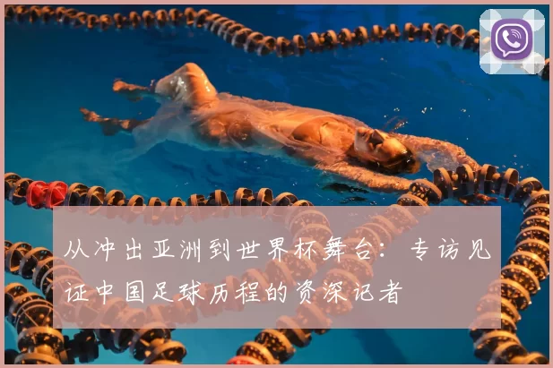 从冲出亚洲到世界杯舞台:专访见证中国足球历程的资深记者