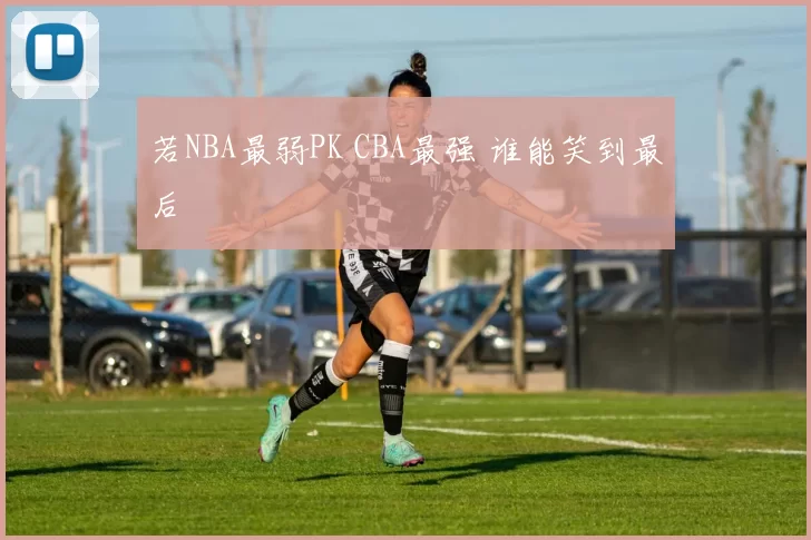 若NBA最弱PK CBA最强 谁能笑到最后