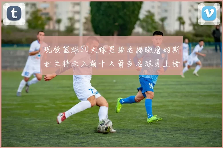 现役篮球50大球星排名揭晓詹姆斯杜兰特未入前十火箭多名球员上榜前五竞争激烈