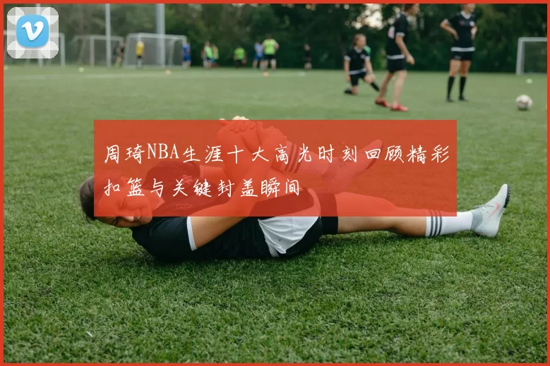 周琦NBA生涯十大高光时刻回顾精彩扣篮与关键封盖瞬间