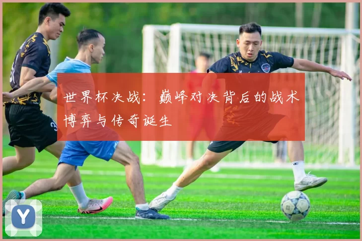 世界杯决战:巅峰对决背后的战术博弈与传奇诞生