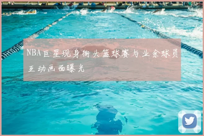 NBA巨星现身街头篮球赛与业余球员互动画面曝光