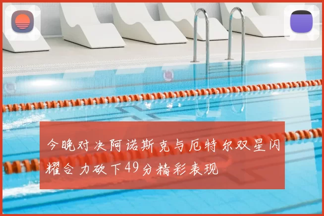 今晚对决阿诺斯克与厄特尔双星闪耀合力砍下49分精彩表现