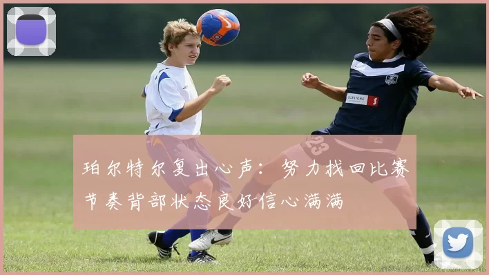 珀尔特尔复出心声：努力找回比赛节奏背部状态良好信心满满