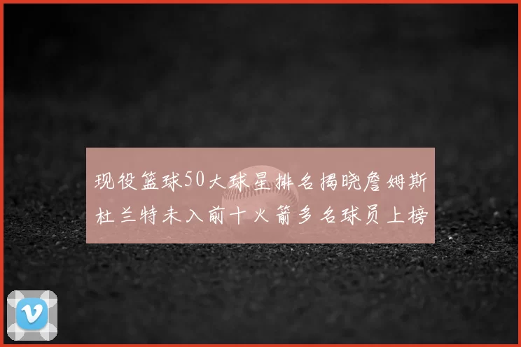 现役篮球50大球星排名揭晓詹姆斯杜兰特未入前十火箭多名球员上榜前五竞争激烈