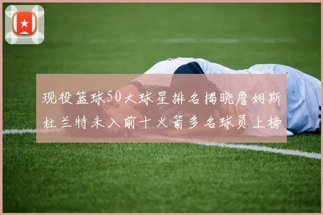 现役篮球50大球星排名揭晓詹姆斯杜兰特未入前十火箭多名球员上榜前五竞争激烈