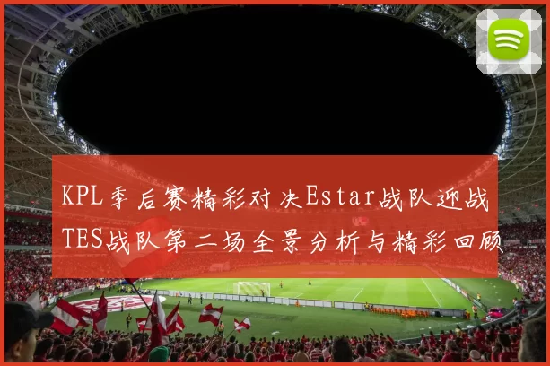 KPL季后赛精彩对决Estar战队迎战TES战队第二场全景分析与精彩回顾