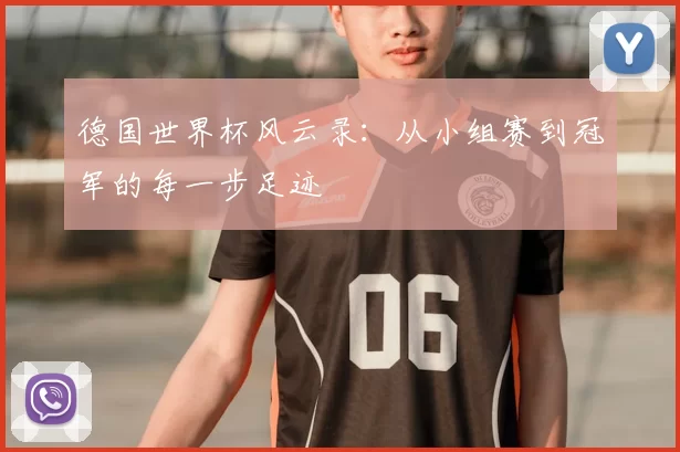 德国世界杯风云录:从小组赛到冠军的每一步足迹