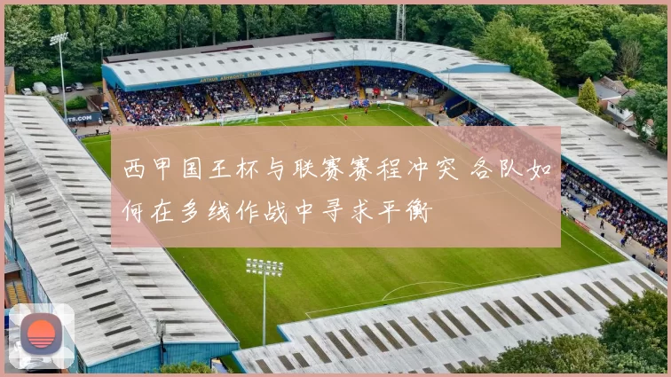西甲国王杯与联赛赛程冲突 各队如何在多线作战中寻求平衡