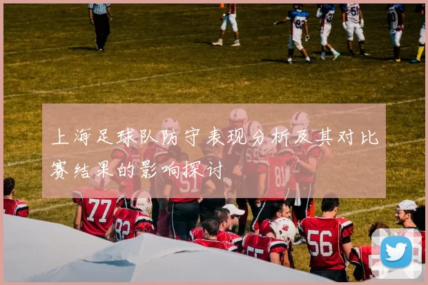 上海足球队防守表现分析及其对比赛结果的影响探讨