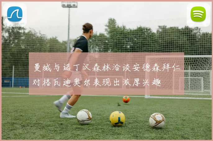 曼城与诺丁汉森林洽谈安德森拜仁对格瓦迪奥尔表现出浓厚兴趣
