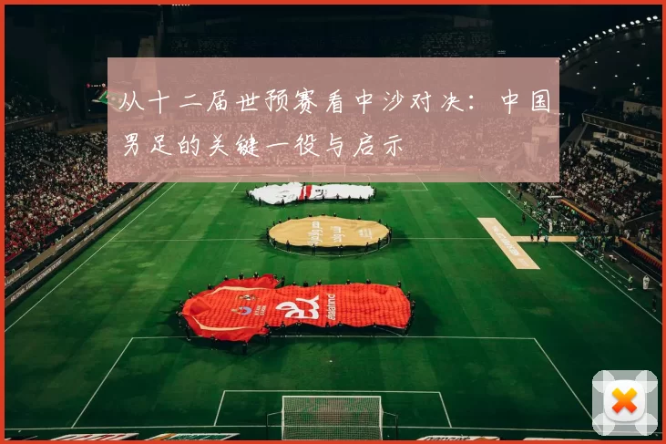 从十二届世预赛看中沙对决:中国男足的关键一役与启示