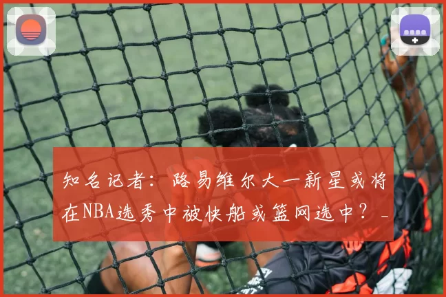 知名记者:路易维尔大一新星或将在NBA选秀中被快船或篮网选中?_布朗_试训_命中率