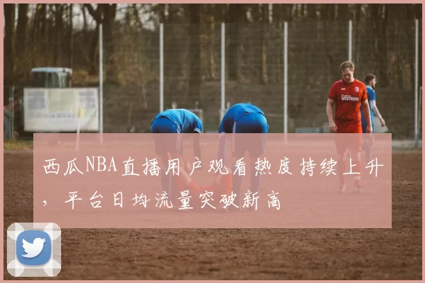 西瓜NBA直播用户观看热度持续上升，平台日均流量突破新高