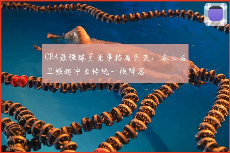 CBA最强球员竞争格局生变，本土后卫崛起冲击传统一线阵容