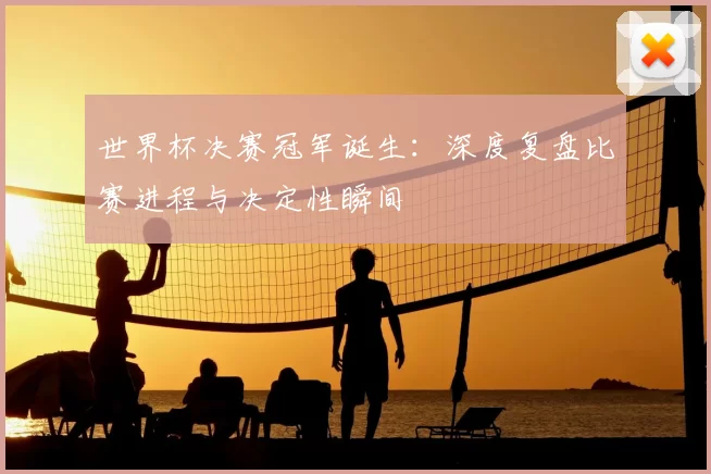 世界杯决赛冠军诞生：深度复盘比赛进程与决定性瞬间