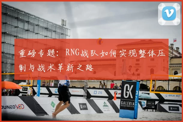 重磅专题:RNG战队如何实现整体压制与战术革新之路