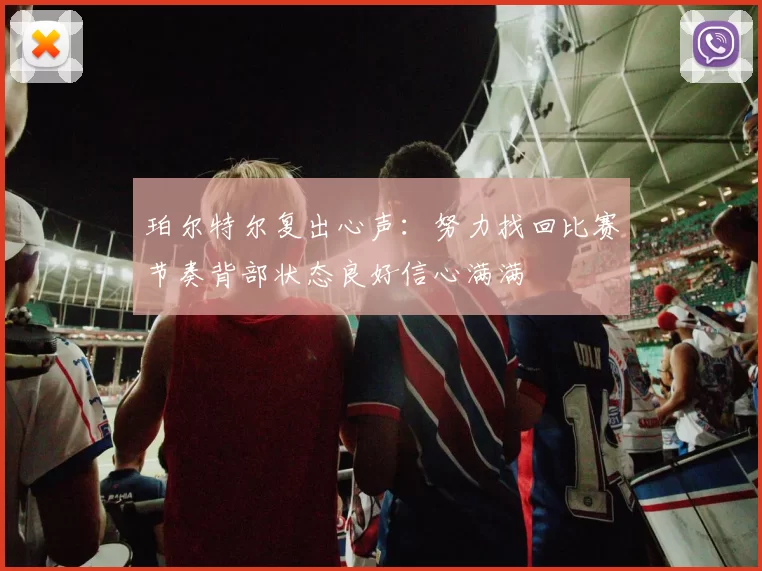 珀尔特尔复出心声:努力找回比赛节奏背部状态良好信心满满
