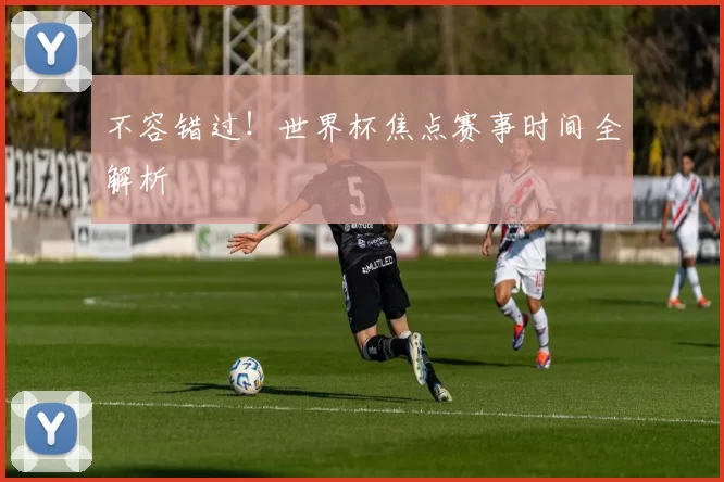 不容错过！世界杯焦点赛事时间全解析