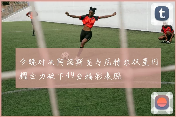 今晚对决阿诺斯克与厄特尔双星闪耀合力砍下49分精彩表现