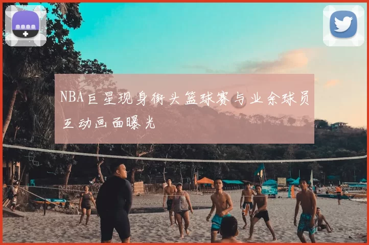 NBA巨星现身街头篮球赛与业余球员互动画面曝光